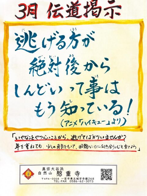 『３月 伝道掲示』

「逃げる方が絶対後からしんどいって事は、
もう知っている！」（アニメ ハイキュー）
縁下力のセリフです。

私たちは、毎日の日常の中で厄介だなぁ、面倒だなぁ、しんどいなぁ、辛いなぁと、困難なことから逃げてばかりいませんか？

例えば、町内の役員さんとか、ＰＴＡの役員さんとか！

今一度、そんな自分と向き合って、多少の大変さと向き合う心を育んでゆきたいものですね。

#真宗大谷派
#親鸞聖人
#南無阿弥陀
#報恩講
#永代経